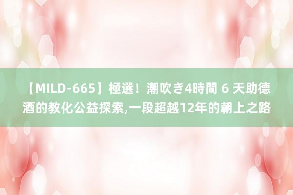 【MILD-665】極選！潮吹き4時間 6 天助德酒的教化公益探索，一段超越12年的朝上之路