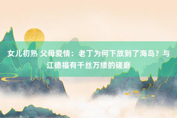 女儿初熟 父母爱情：老丁为何下放到了海岛？与江德福有千丝万缕的磋磨