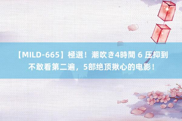 【MILD-665】極選！潮吹き4時間 6 压抑到不敢看第二遍，5部绝顶揪心的电影！