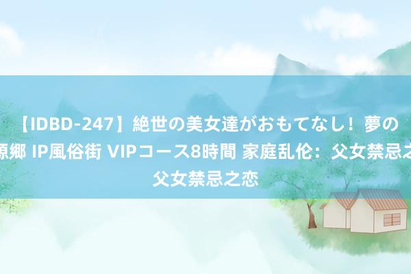 【IDBD-247】絶世の美女達がおもてなし！夢の桃源郷 IP風俗街 VIPコース8時間 家庭乱伦：父女禁忌之恋