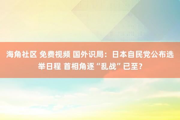 海角社区 免费视频 国外识局：日本自民党公布选举日程 首相角逐“乱战”已至？