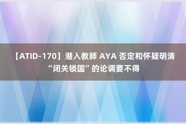 【ATID-170】潜入教師 AYA 否定和怀疑明清“闭关锁国”的论调要不得