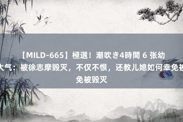 【MILD-665】極選！潮吹き4時間 6 张幼仪的大气：被徐志摩毁灭，不仅不恨，还教儿媳如何幸免被毁灭