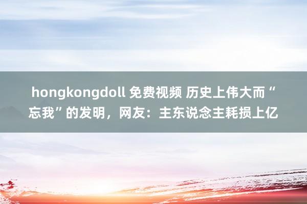 hongkongdoll 免费视频 历史上伟大而“忘我”的发明，网友：主东说念主耗损上亿