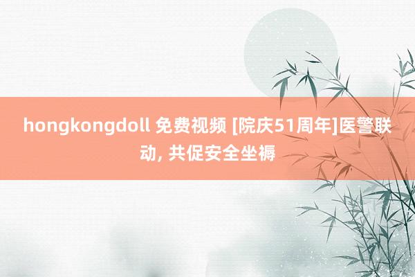 hongkongdoll 免费视频 [院庆51周年]医警联动， 共促安全坐褥