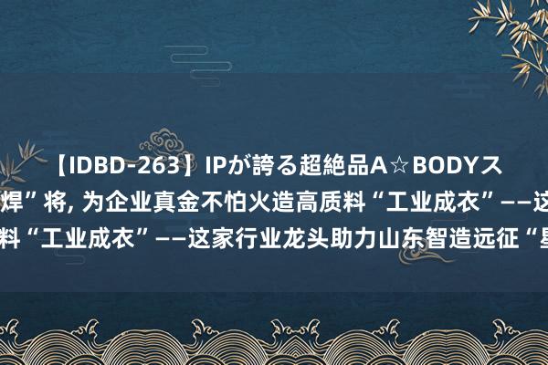 【IDBD-263】IPが誇る超絶品A☆BODYスペシャル8時間 “逆”战“焊”将， 为企业真金不怕火造高质料“工业成衣”——这家行业龙头助力山东智造远征“星辰大海”