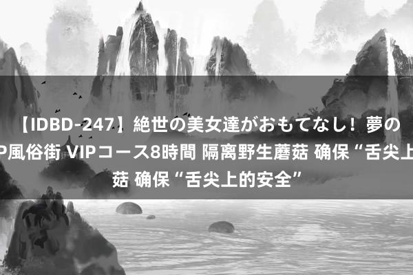 【IDBD-247】絶世の美女達がおもてなし！夢の桃源郷 IP風俗街 VIPコース8時間 隔离野生蘑菇 确保“舌尖上的安全”