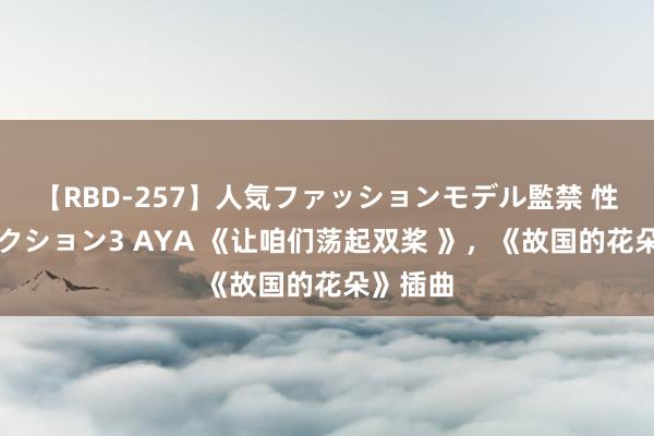 【RBD-257】人気ファッションモデル監禁 性虐コレクション3 AYA 《让咱们荡起双桨 》，《故国的花朵》插曲