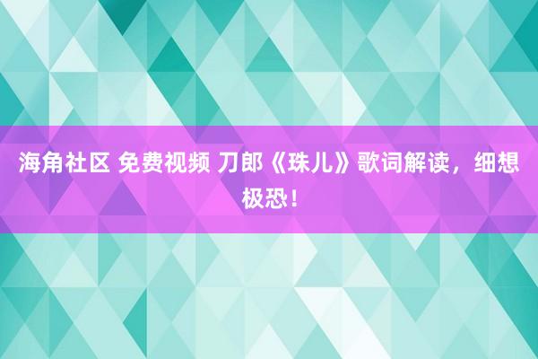 海角社区 免费视频 刀郎《珠儿》歌词解读，细想极恐！