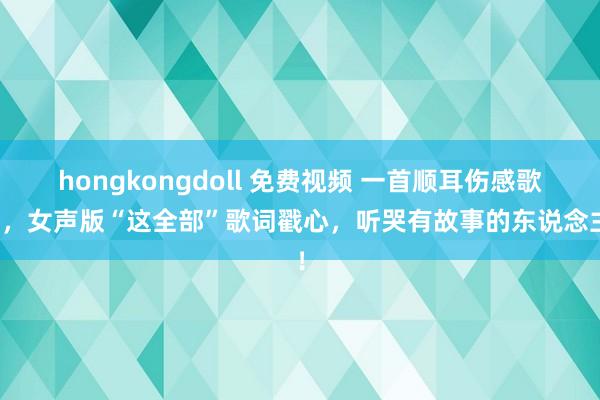 hongkongdoll 免费视频 一首顺耳伤感歌曲，女声版“这全部”歌词戳心，听哭有故事的东说念主！