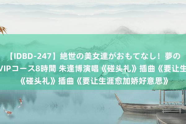 【IDBD-247】絶世の美女達がおもてなし！夢の桃源郷 IP風俗街 VIPコース8時間 朱逢博演唱《碰头礼》插曲《要让生涯愈加娇好意思》