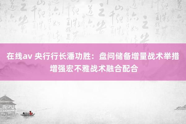 在线av 央行行长潘功胜：盘问储备增量战术举措 增强宏不雅战术融合配合