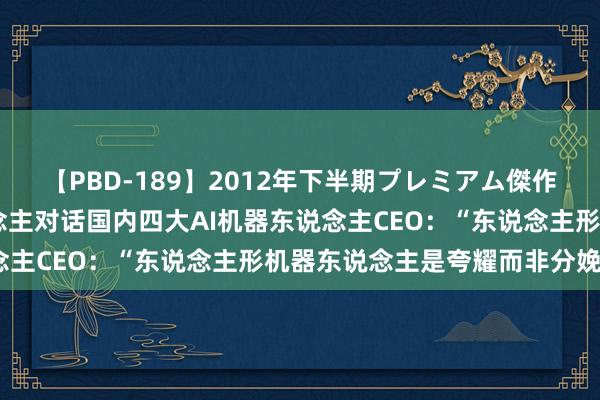 【PBD-189】2012年下半期プレミアム傑作選 波士顿能源首创东说念主对话国内四大AI机器东说念主CEO：“东说念主形机器东说念主是夸耀而非分娩力”