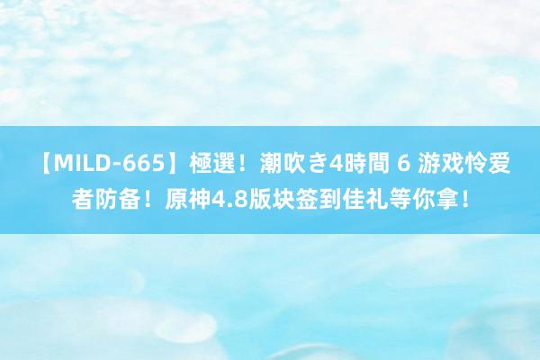 【MILD-665】極選！潮吹き4時間 6 游戏怜爱者防备！原神4.8版块签到佳礼等你拿！