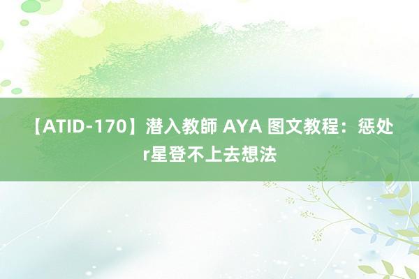 【ATID-170】潜入教師 AYA 图文教程：惩处r星登不上去想法