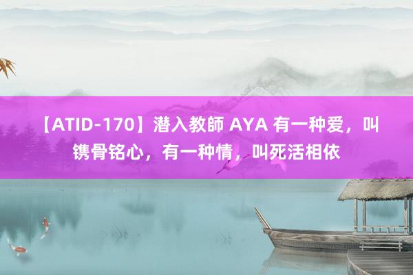 【ATID-170】潜入教師 AYA 有一种爱，叫镌骨铭心，有一种情，叫死活相依