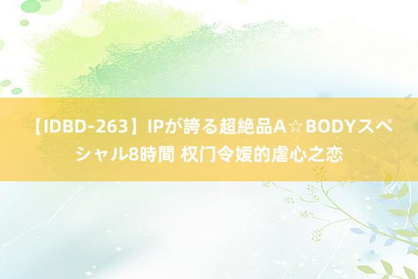 【IDBD-263】IPが誇る超絶品A☆BODYスペシャル8時間 权门令嫒的虐心之恋