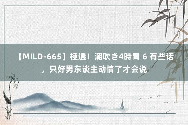 【MILD-665】極選！潮吹き4時間 6 有些话，只好男东谈主动情了才会说