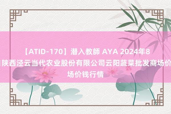 【ATID-170】潜入教師 AYA 2024年8月26日陕西泾云当代农业股份有限公司云阳蔬菜批发商场价钱行情