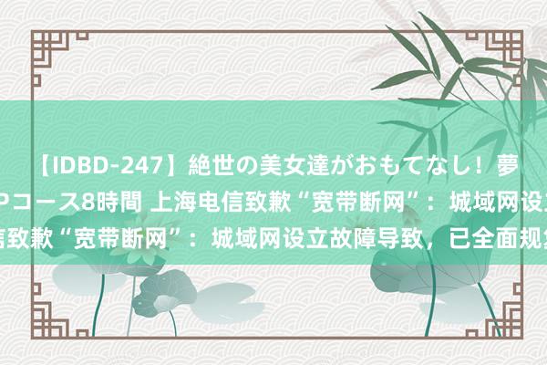 【IDBD-247】絶世の美女達がおもてなし！夢の桃源郷 IP風俗街 VIPコース8時間 上海电信致歉“宽带断网”：城域网设立故障导致，已全面规复