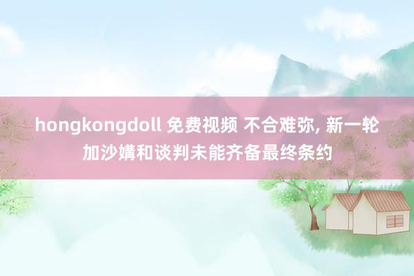 hongkongdoll 免费视频 不合难弥， 新一轮加沙媾和谈判未能齐备最终条约