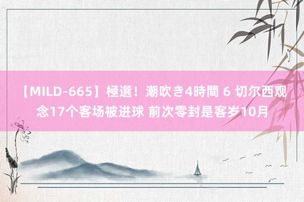 【MILD-665】極選！潮吹き4時間 6 切尔西观念17个客场被进球 前次零封是客岁10月