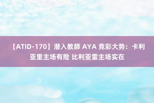 【ATID-170】潜入教師 AYA 竞彩大势：卡利亚里主场有险 比利亚雷主场实在