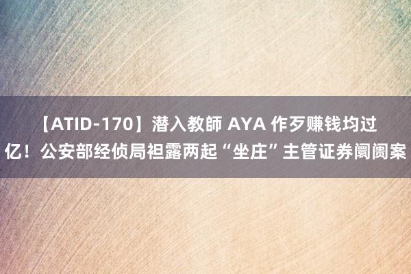 【ATID-170】潜入教師 AYA 作歹赚钱均过亿！公安部经侦局袒露两起“坐庄”主管证券阛阓案