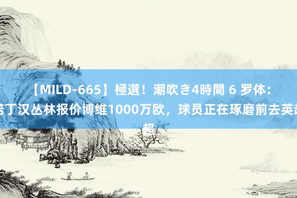 【MILD-665】極選！潮吹き4時間 6 罗体：诺丁汉丛林报价博维1000万欧，球员正在琢磨前去英超