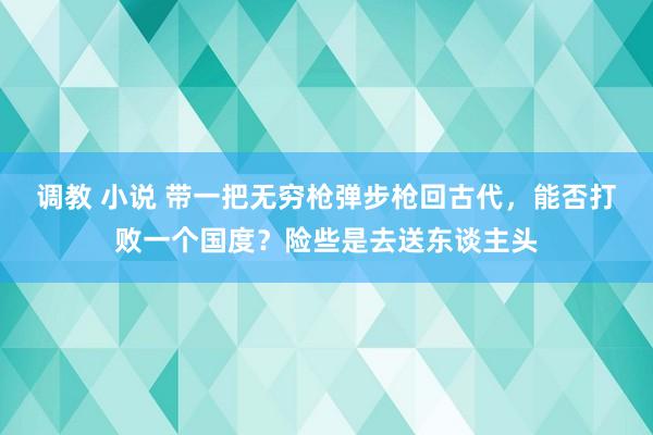 调教 小说 带一把无穷枪弹步枪回古代，能否打败一个国度？险些是去送东谈主头