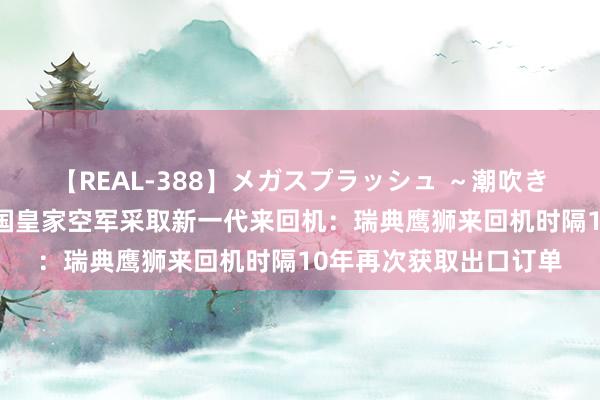 【REAL-388】メガスプラッシュ ～潮吹き絶頂スペシャル～ 泰国皇家空军采取新一代来回机：瑞典鹰狮来回机时隔10年再次获取出口订单