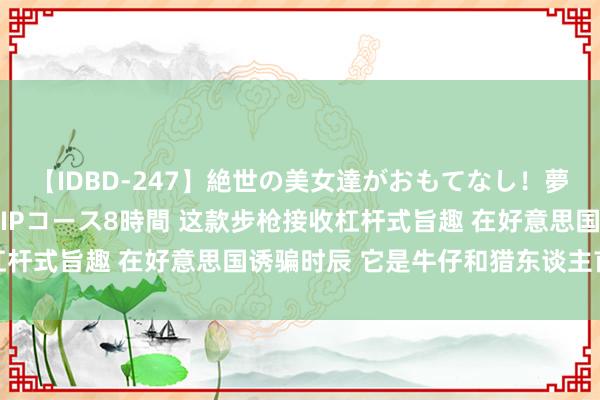 【IDBD-247】絶世の美女達がおもてなし！夢の桃源郷 IP風俗街 VIPコース8時間 这款步枪接收杠杆式旨趣 在好意思国诱骗时辰 它是牛仔和猎东谈主首选兵器