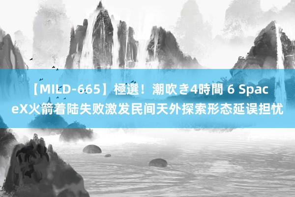 【MILD-665】極選！潮吹き4時間 6 SpaceX火箭着陆失败激发民间天外探索形态延误担忧