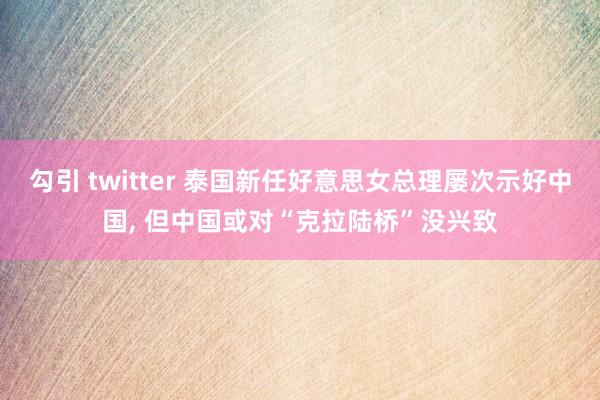 勾引 twitter 泰国新任好意思女总理屡次示好中国， 但中国或对“克拉陆桥”没兴致