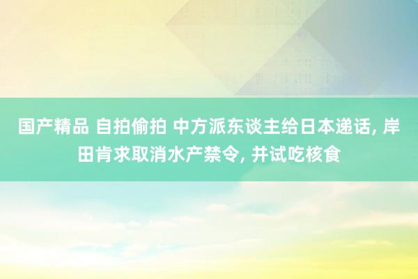 国产精品 自拍偷拍 中方派东谈主给日本递话， 岸田肯求取消水产禁令， 并试吃核食