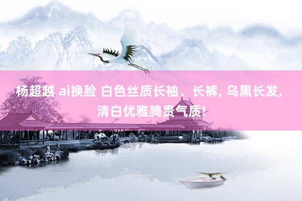 杨超越 ai换脸 白色丝质长袖、长裤， 乌黑长发， 清白优雅腾贵气质!