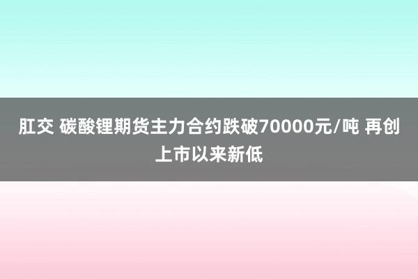 肛交 碳酸锂期货主力合约跌破70000元/吨 再创上市以来新低