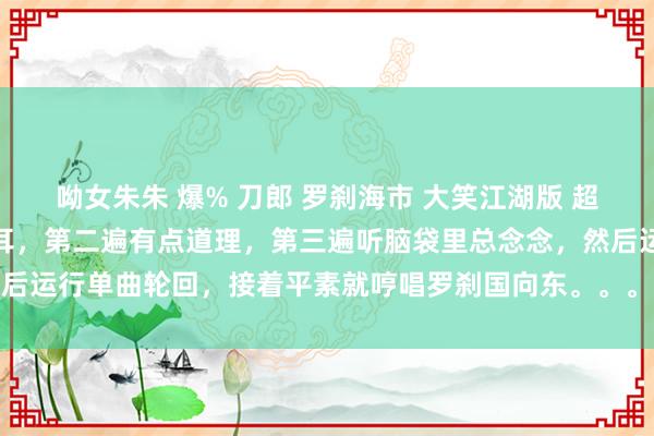 呦女朱朱 爆% 刀郎 罗刹海市 大笑江湖版 超清视频。，第一遍听不顺耳，第二遍有点道理，第三遍听脑袋里总念念，然后运行单曲轮回，接着平素就哼唱罗刹国向东。。。。这歌 刀郎 什么水平？