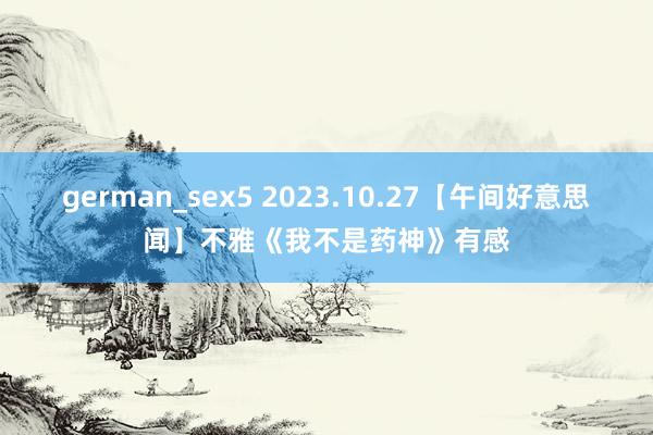 german_sex5 2023.10.27【午间好意思闻】不雅《我不是药神》有感