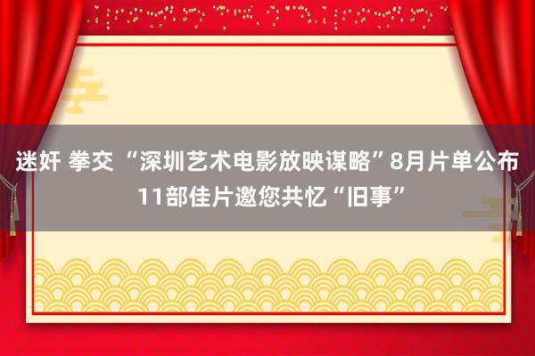 迷奸 拳交 “深圳艺术电影放映谋略”8月片单公布 11部佳片邀您共忆“旧事”