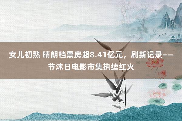 女儿初熟 晴朗档票房超8.41亿元，刷新记录——节沐日电影市集执续红火