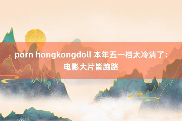 porn hongkongdoll 本年五一档太冷清了：电影大片皆跑路