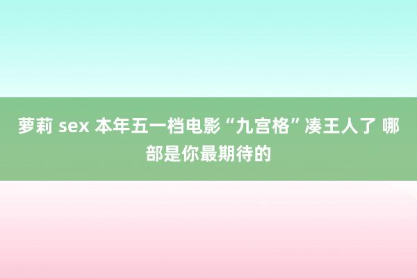 萝莉 sex 本年五一档电影“九宫格”凑王人了 哪部是你最期待的