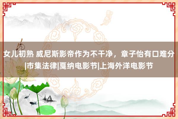 女儿初熟 威尼斯影帝作为不干净，章子怡有口难分|市集法律|戛纳电影节|上海外洋电影节