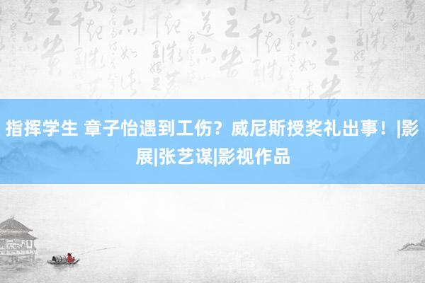 指挥学生 章子怡遇到工伤？威尼斯授奖礼出事！|影展|张艺谋|影视作品