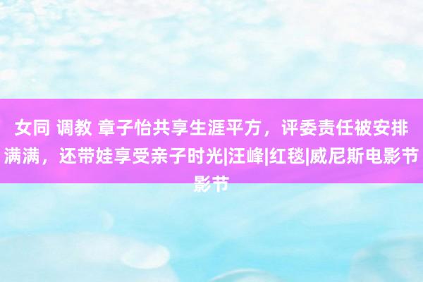 女同 调教 章子怡共享生涯平方，评委责任被安排满满，还带娃享受亲子时光|汪峰|红毯|威尼斯电影节