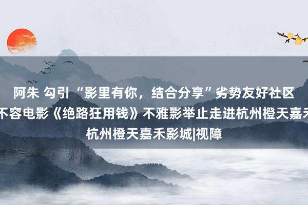 阿朱 勾引 “影里有你，结合分享”劣势友好社区形态——无不容电影《绝路狂用钱》不雅影举止走进杭州橙天嘉禾影城|视障