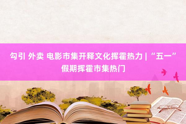 勾引 外卖 电影市集开释文化挥霍热力 | “五一”假期挥霍市集热门