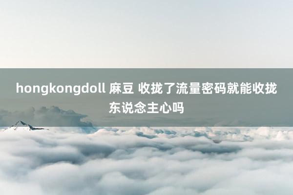 hongkongdoll 麻豆 收拢了流量密码就能收拢东说念主心吗