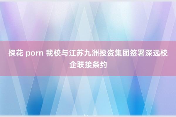 探花 porn 我校与江苏九洲投资集团签署深远校企联接条约